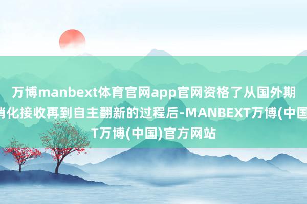 万博manbext体育官网app官网资格了从国外期间引进到消化接收再到自主翻新的过程后-MANBEXT万博(中国)官方网站