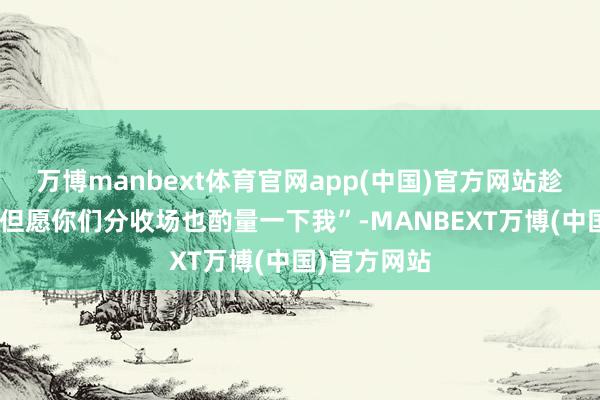 万博manbext体育官网app(中国)官方网站趁便说一句“但愿你们分收场也酌量一下我”-MANBEXT万博(中国)官方网站