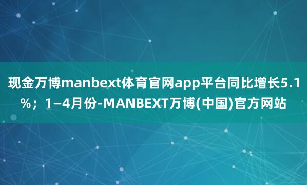 现金万博manbext体育官网app平台同比增长5.1%；1—4月份-MANBEXT万博(中国)官方网站