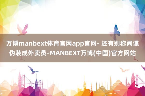万博manbext体育官网app官网- 还有别称间谍伪装成外卖员-MANBEXT万博(中国)官方网站