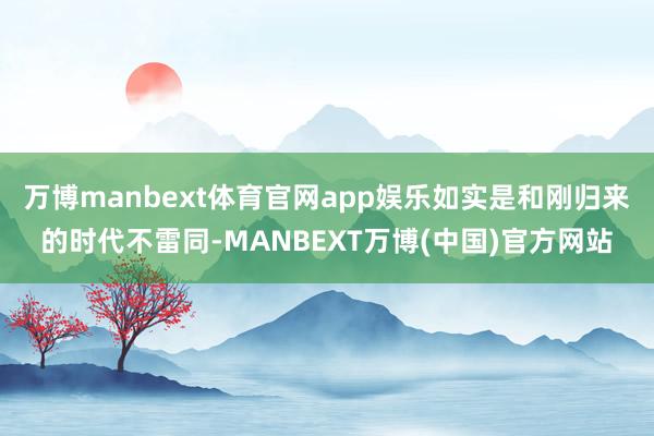 万博manbext体育官网app娱乐如实是和刚归来的时代不雷同-MANBEXT万博(中国)官方网站
