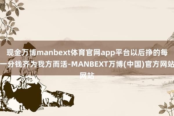 现金万博manbext体育官网app平台以后挣的每一分钱齐为我方而活-MANBEXT万博(中国)官方网站
