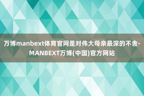 万博manbext体育官网是对伟大母亲最深的不舍-MANBEXT万博(中国)官方网站