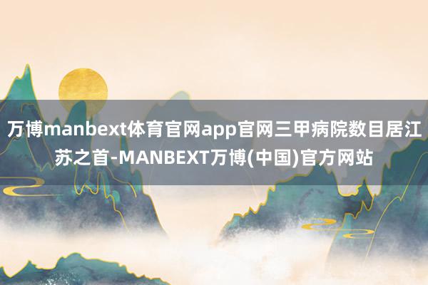 万博manbext体育官网app官网三甲病院数目居江苏之首-MANBEXT万博(中国)官方网站