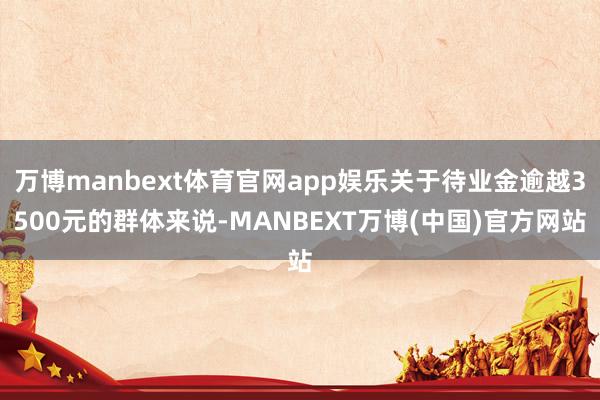 万博manbext体育官网app娱乐关于待业金逾越3500元的群体来说-MANBEXT万博(中国)官方网站