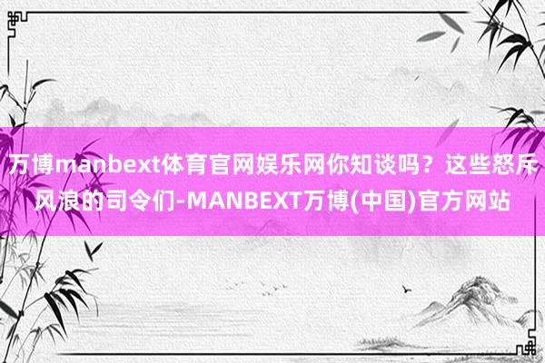 万博manbext体育官网娱乐网你知谈吗?这些怒斥风浪的司令们-MANBEXT万博(中国)官方网站