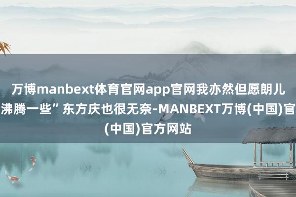 万博manbext体育官网app官网我亦然但愿朗儿能过的沸腾一些”东方庆也很无奈-MANBEXT万博(中国)官方网站