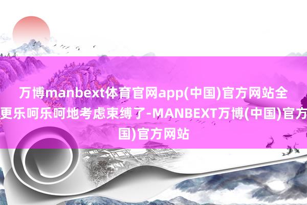 万博manbext体育官网app(中国)官方网站全球就更乐呵乐呵地考虑束缚了-MANBEXT万博(中国)官方网站