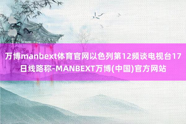 万博manbext体育官网以色列第12频谈电视台17日线路称-MANBEXT万博(中国)官方网站