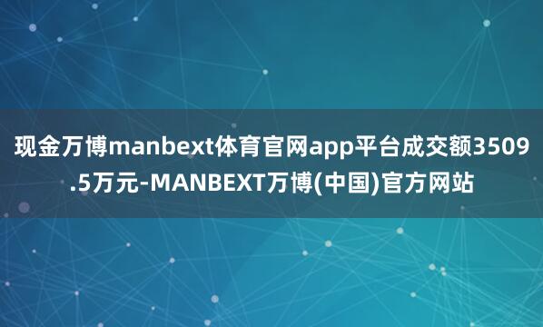 现金万博manbext体育官网app平台成交额3509.5万元-MANBEXT万博(中国)官方网站