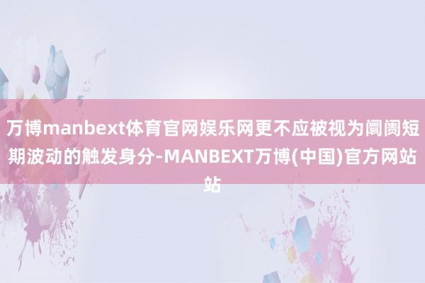 万博manbext体育官网娱乐网更不应被视为阛阓短期波动的触发身分-MANBEXT万博(中国)官方网站