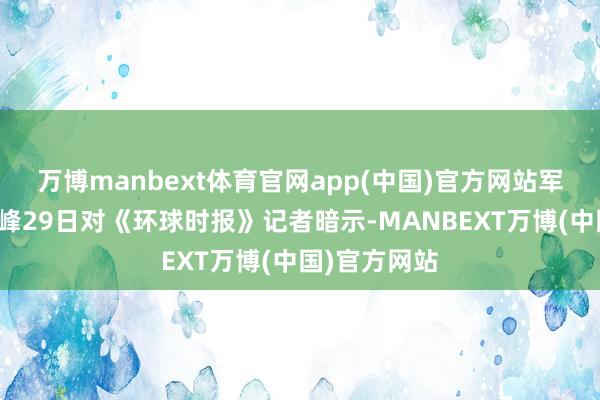万博manbext体育官网app(中国)官方网站军事人人张学峰29日对《环球时报》记者暗示-MANBEXT万博(中国)官方网站