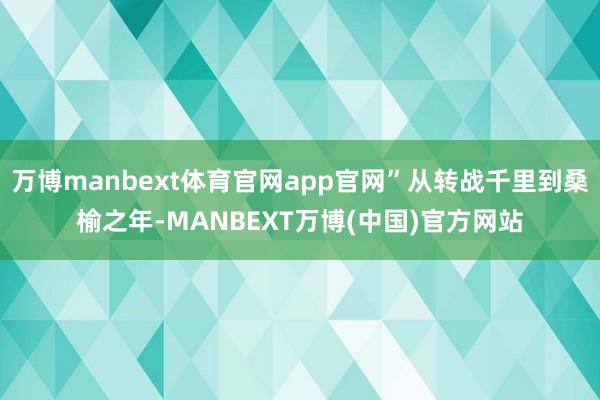 万博manbext体育官网app官网”从转战千里到桑榆之年-MANBEXT万博(中国)官方网站