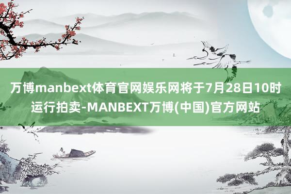 万博manbext体育官网娱乐网将于7月28日10时运行拍卖-MANBEXT万博(中国)官方网站
