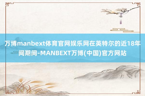 万博manbext体育官网娱乐网在英特尔的近18年间期间-MANBEXT万博(中国)官方网站
