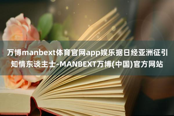 万博manbext体育官网app娱乐据日经亚洲征引知情东谈主士-MANBEXT万博(中国)官方网站