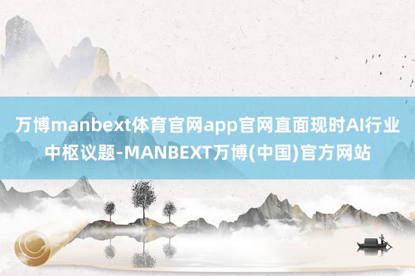 万博manbext体育官网app官网直面现时AI行业中枢议题-MANBEXT万博(中国)官方网站
