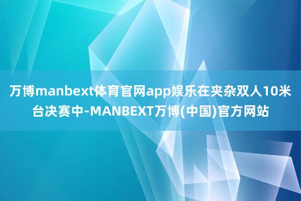 万博manbext体育官网app娱乐在夹杂双人10米台决赛中-MANBEXT万博(中国)官方网站