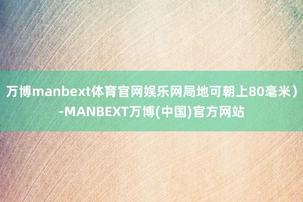 万博manbext体育官网娱乐网局地可朝上80毫米）-MANBEXT万博(中国)官方网站