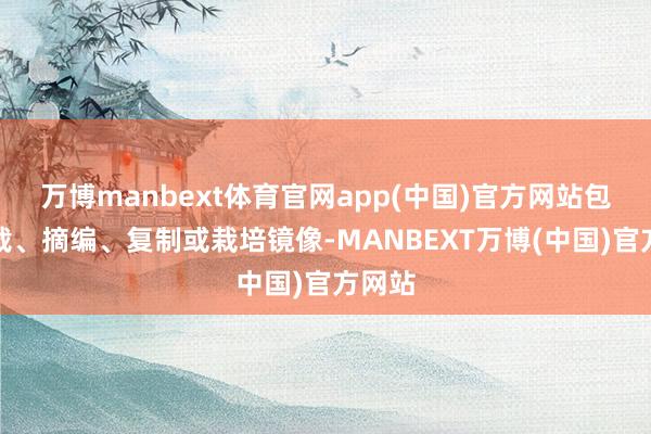 万博manbext体育官网app(中国)官方网站包括转载、摘编、复制或栽培镜像-MANBEXT万博(中国)官方网站