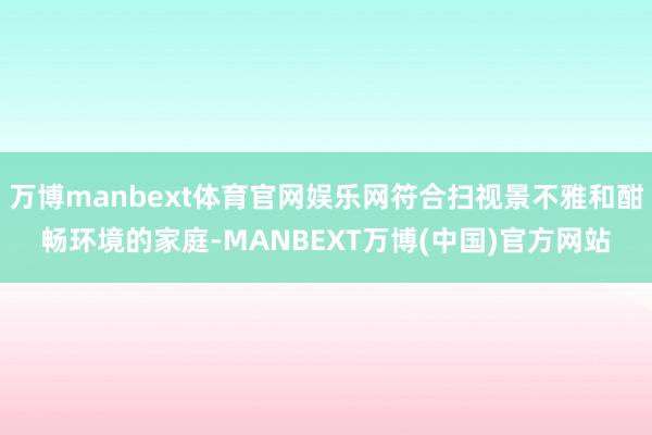 万博manbext体育官网娱乐网符合扫视景不雅和酣畅环境的家庭-MANBEXT万博(中国)官方网站