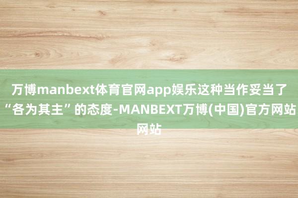 万博manbext体育官网app娱乐这种当作妥当了“各为其主”的态度-MANBEXT万博(中国)官方网站