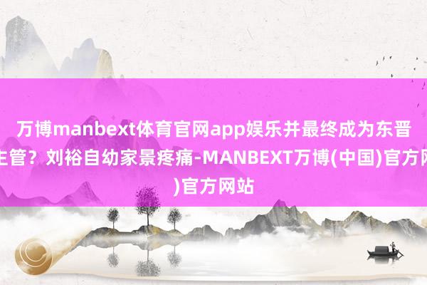 万博manbext体育官网app娱乐并最终成为东晋的主管?刘裕自幼家景疼痛-MANBEXT万博(中国)官方网站