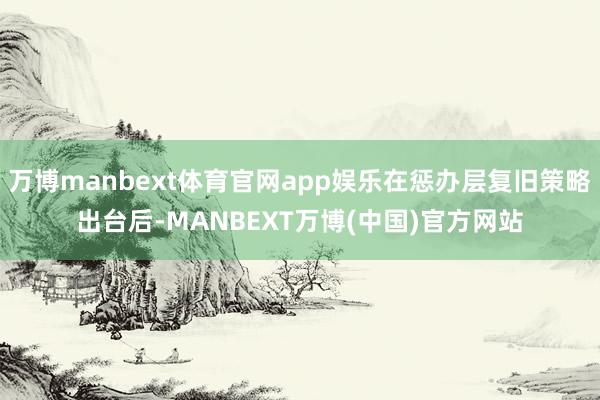 万博manbext体育官网app娱乐在惩办层复旧策略出台后-MANBEXT万博(中国)官方网站