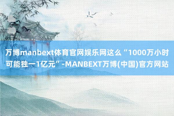 万博manbext体育官网娱乐网这么“1000万小时可能独一1亿元”-MANBEXT万博(中国)官方网站