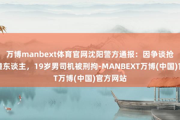 万博manbext体育官网沈阳警方通报:因争谈抢行纠纷撞东谈主,19岁男司机被刑拘-MANBEXT万博(中国)官方网站