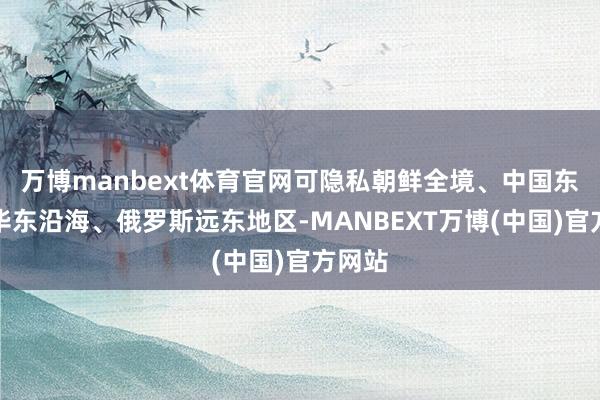 万博manbext体育官网可隐私朝鲜全境、中国东北和华东沿海、俄罗斯远东地区-MANBEXT万博(中国)官方网站