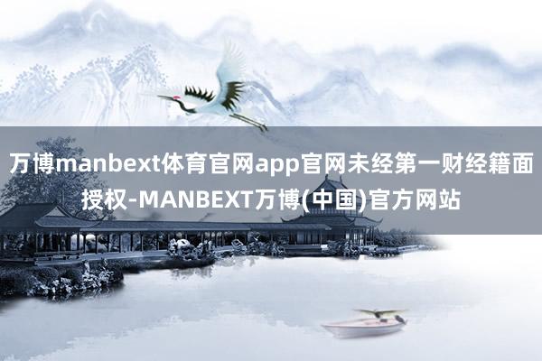 万博manbext体育官网app官网未经第一财经籍面授权-MANBEXT万博(中国)官方网站