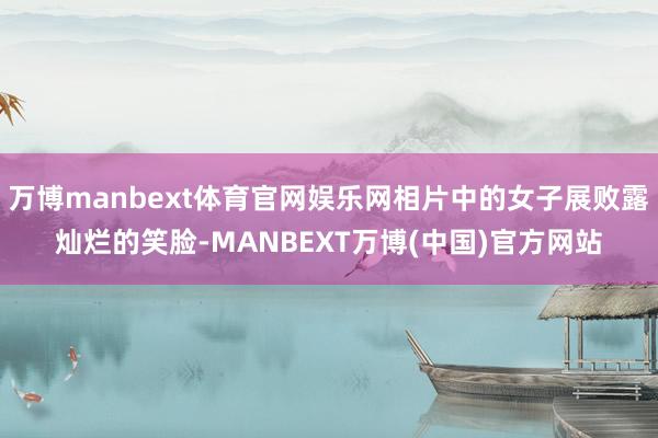 万博manbext体育官网娱乐网相片中的女子展败露灿烂的笑脸-MANBEXT万博(中国)官方网站