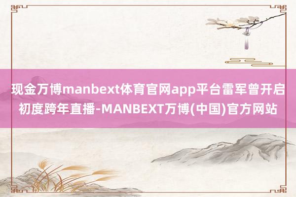 现金万博manbext体育官网app平台雷军曾开启初度跨年直播-MANBEXT万博(中国)官方网站