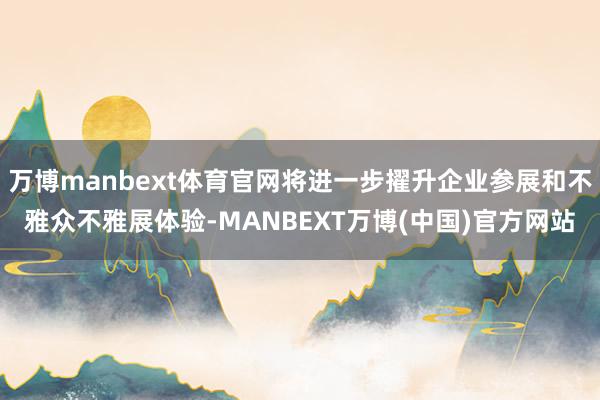 万博manbext体育官网将进一步擢升企业参展和不雅众不雅展体验-MANBEXT万博(中国)官方网站
