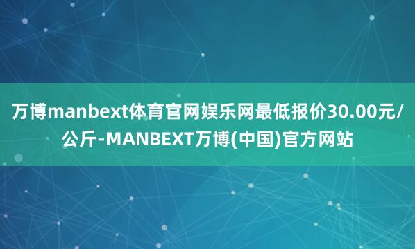 万博manbext体育官网娱乐网最低报价30.00元/公斤-MANBEXT万博(中国)官方网站