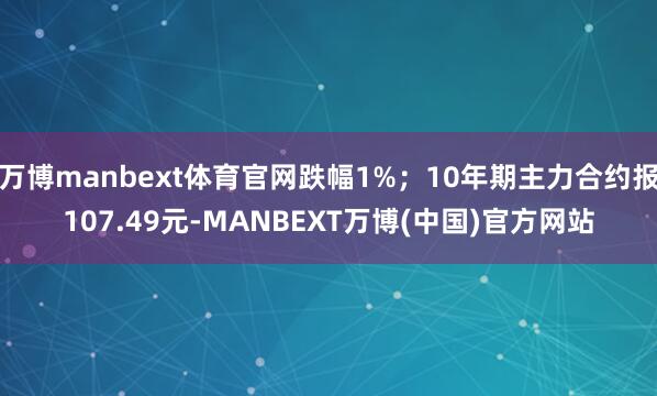 万博manbext体育官网跌幅1%；10年期主力合约报107.49元-MANBEXT万博(中国)官方网站