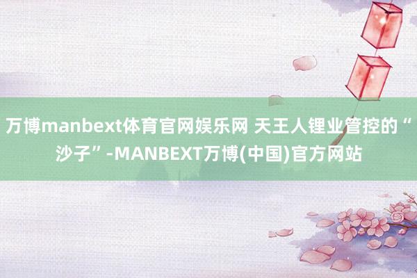 万博manbext体育官网娱乐网 天王人锂业管控的“沙子”-MANBEXT万博(中国)官方网站