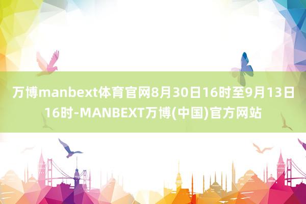 万博manbext体育官网8月30日16时至9月13日16时-MANBEXT万博(中国)官方网站