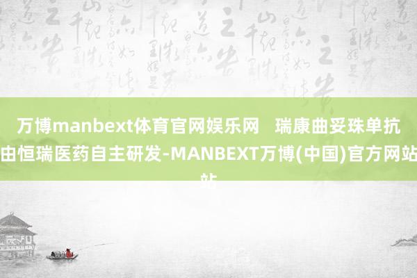 万博manbext体育官网娱乐网   瑞康曲妥珠单抗由恒瑞医药自主研发-MANBEXT万博(中国)官方网站