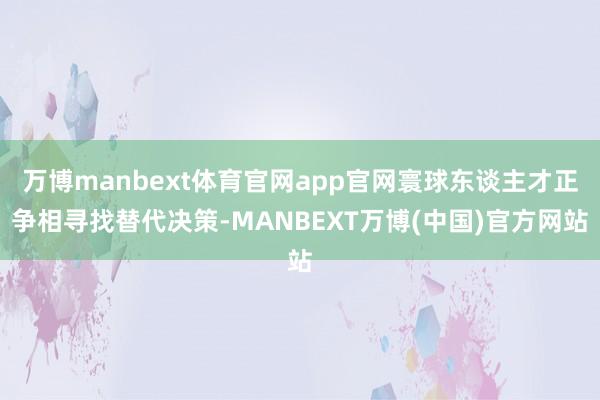 万博manbext体育官网app官网寰球东谈主才正争相寻找替代决策-MANBEXT万博(中国)官方网站