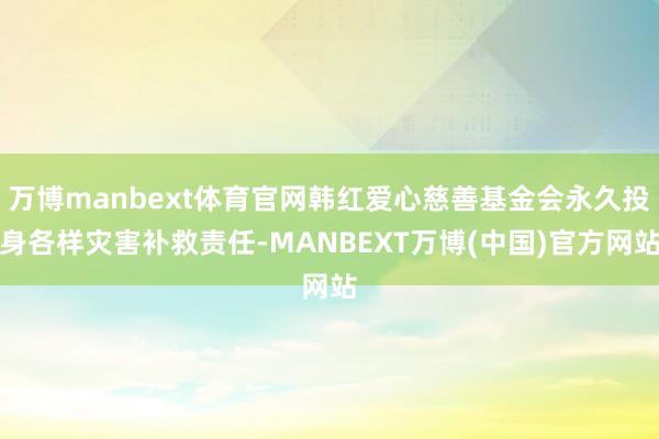 万博manbext体育官网韩红爱心慈善基金会永久投身各样灾害补救责任-MANBEXT万博(中国)官方网站
