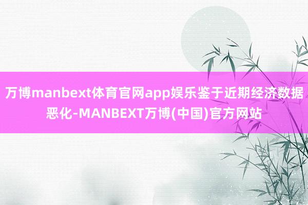 万博manbext体育官网app娱乐鉴于近期经济数据恶化-MANBEXT万博(中国)官方网站