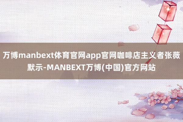 万博manbext体育官网app官网咖啡店主义者张薇默示-MANBEXT万博(中国)官方网站
