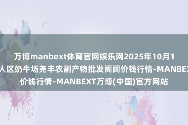 万博manbext体育官网娱乐网2025年10月16日山西省临汾市尧王人区奶牛场尧丰农副产物批发阛阓价钱行情-MANBEXT万博(中国)官方网站