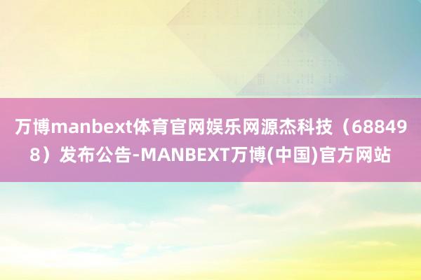 万博manbext体育官网娱乐网源杰科技（688498）发布公告-MANBEXT万博(中国)官方网站