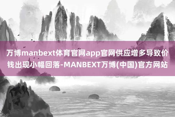 万博manbext体育官网app官网供应增多导致价钱出现小幅回落-MANBEXT万博(中国)官方网站