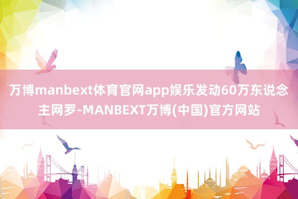 万博manbext体育官网app娱乐发动60万东说念主网罗-MANBEXT万博(中国)官方网站