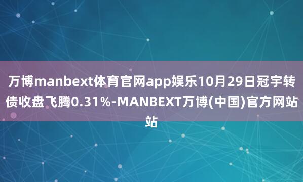 万博manbext体育官网app娱乐10月29日冠宇转债收盘飞腾0.31%-MANBEXT万博(中国)官方网站