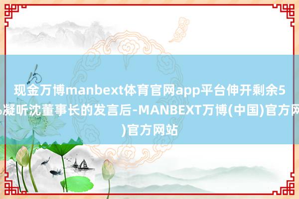 现金万博manbext体育官网app平台伸开剩余57%凝听沈董事长的发言后-MANBEXT万博(中国)官方网站